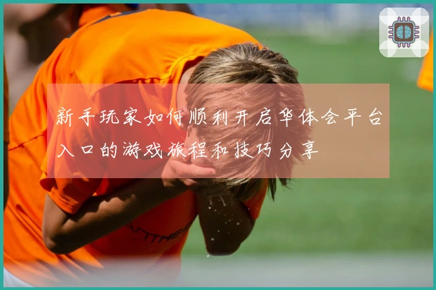 新手玩家如何顺利开启华体会平台入口的游戏旅程和技巧分享