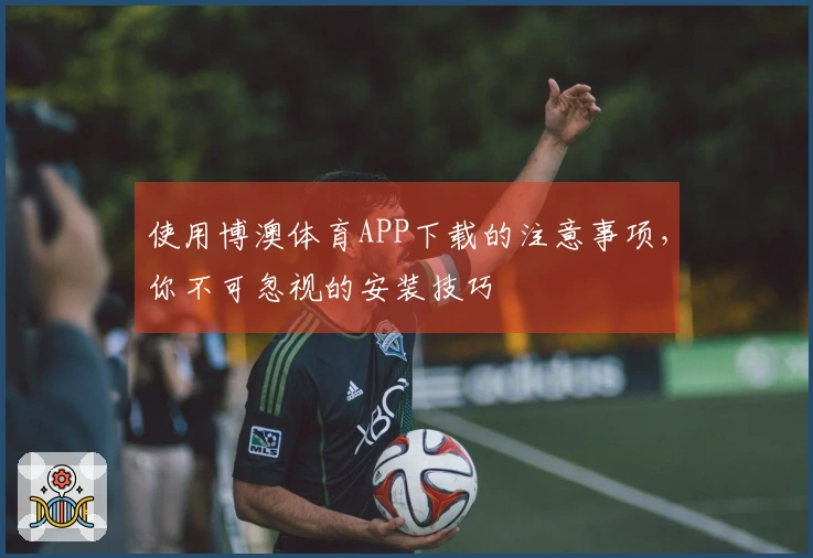 使用博澳体育APP下载的注意事项，你不可忽视的安装技巧
