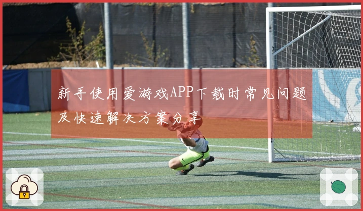 新手使用爱游戏APP下载时常见问题及快速解决方案分享