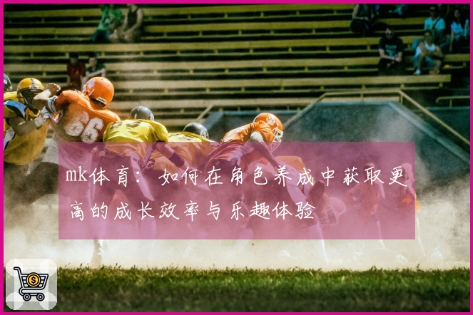 mk体育：如何在角色养成中获取更高的成长效率与乐趣体验